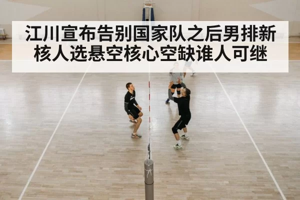 江川宣布告别国家队之后男排新核人选悬空核心空缺谁人可继